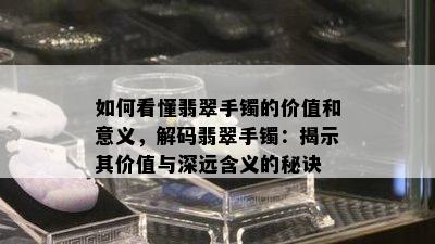 如何看懂翡翠手镯的价值和意义，解码翡翠手镯：揭示其价值与深远含义的秘诀