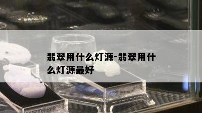 翡翠用什么灯源-翡翠用什么灯源更好