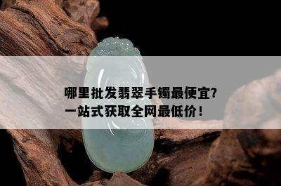 哪里批发翡翠手镯更便宜？一站式获取全网更低价！