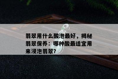 翡翠用什么酸泡更好，揭秘翡翠保养：哪种酸最适宜用来浸泡翡翠？