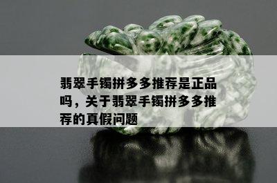 翡翠手镯拼多多推荐是正品吗，关于翡翠手镯拼多多推荐的真假问题