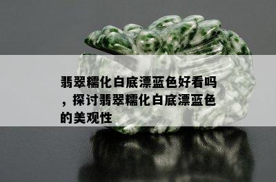 翡翠糯化白底漂蓝色好看吗，探讨翡翠糯化白底漂蓝色的美观性