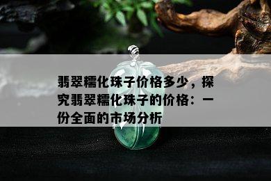 翡翠糯化珠子价格多少，探究翡翠糯化珠子的价格：一份全面的市场分析