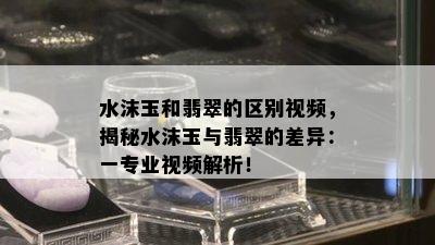 水沫玉和翡翠的区别视频，揭秘水沫玉与翡翠的差异：一专业视频解析！