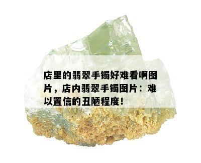 店里的翡翠手镯好难看啊图片，店内翡翠手镯图片：难以置信的丑陋程度！