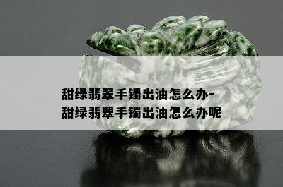 甜绿翡翠手镯出油怎么办-甜绿翡翠手镯出油怎么办呢