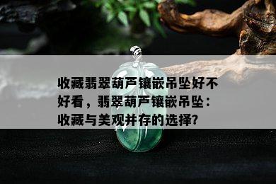 收藏翡翠葫芦镶嵌吊坠好不好看，翡翠葫芦镶嵌吊坠：收藏与美观并存的选择？