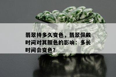 翡翠待多久变色，翡翠佩戴时间对其颜色的影响：多长时间会变色？