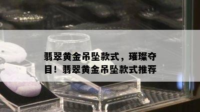 翡翠黄金吊坠款式，璀璨夺目！翡翠黄金吊坠款式推荐