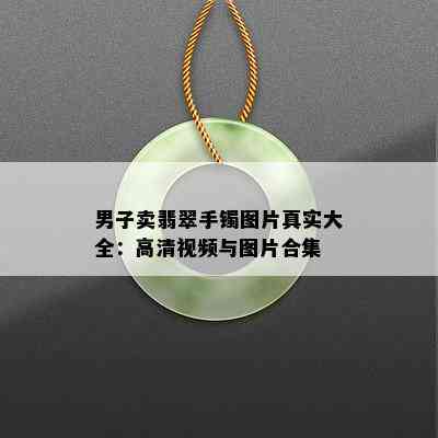 男子卖翡翠手镯图片真实大全：高清视频与图片合集