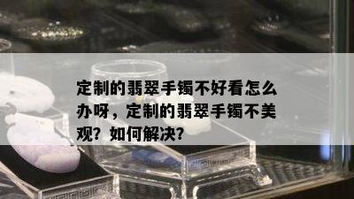 定制的翡翠手镯不好看怎么办呀，定制的翡翠手镯不美观？如何解决？