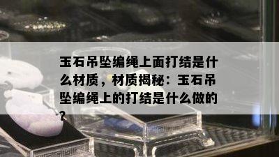 玉石吊坠编绳上面打结是什么材质，材质揭秘：玉石吊坠编绳上的打结是什么做的？