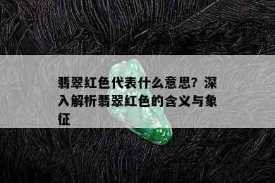 翡翠红色代表什么意思？深入解析翡翠红色的含义与象征