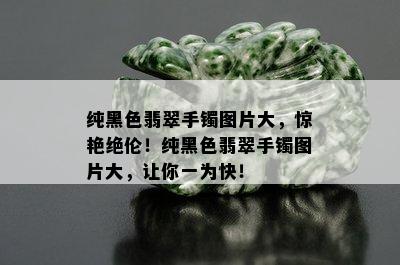 纯黑色翡翠手镯图片大，惊艳绝伦！纯黑色翡翠手镯图片大，让你一为快！