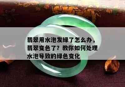 翡翠用水泡发绿了怎么办，翡翠变色了？教你如何处理水泡导致的绿色变化