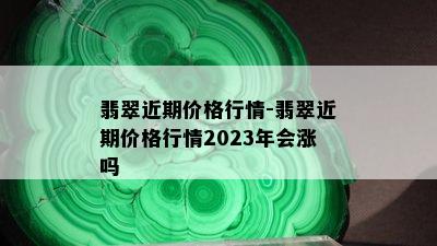 翡翠近期价格行情-翡翠近期价格行情2023年会涨吗