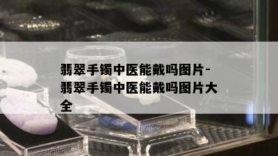 翡翠手镯中医能戴吗图片-翡翠手镯中医能戴吗图片大全