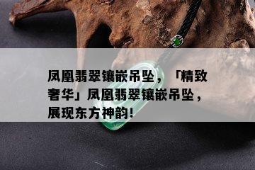 凤凰翡翠镶嵌吊坠，「精致奢华」凤凰翡翠镶嵌吊坠，展现东方神韵！