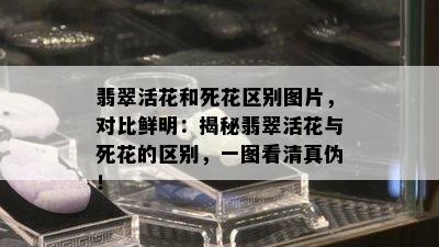 翡翠活花和死花区别图片，对比鲜明：揭秘翡翠活花与死花的区别，一图看 *** 伪！