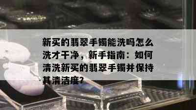 新买的翡翠手镯能洗吗怎么洗才干净，新手指南：如何清洗新买的翡翠手镯并保持其清洁度？