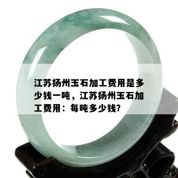 江苏扬州玉石加工费用是多少钱一吨，江苏扬州玉石加工费用：每吨多少钱？