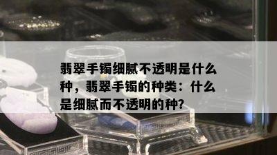 翡翠手镯细腻不透明是什么种，翡翠手镯的种类：什么是细腻而不透明的种？