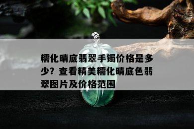 糯化晴底翡翠手镯价格是多少？查看精美糯化晴底色翡翠图片及价格范围