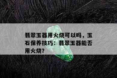 翡翠玉器用火烧可以吗，玉石保养技巧：翡翠玉器能否用火烧？