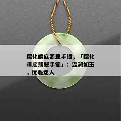 糯化晴底翡翠手镯，「糯化晴底翡翠手镯」：温润如玉，优雅迷人