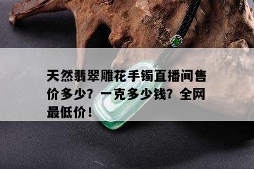 天然翡翠雕花手镯直播间售价多少？一克多少钱？全网更低价！