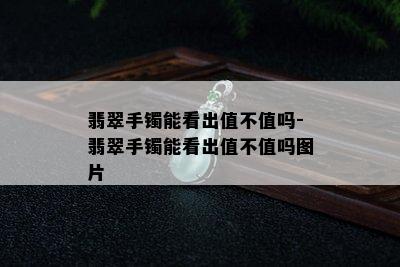 翡翠手镯能看出值不值吗-翡翠手镯能看出值不值吗图片