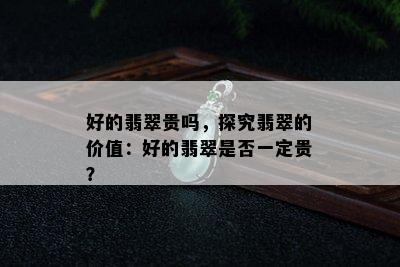 好的翡翠贵吗，探究翡翠的价值：好的翡翠是否一定贵？