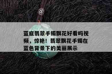 蓝底翡翠手镯飘花好看吗视频，惊艳！翡翠飘花手镯在蓝色背景下的美丽展示