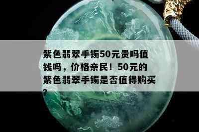 紫色翡翠手镯50元贵吗值钱吗，价格亲民！50元的紫色翡翠手镯是否值得购买？