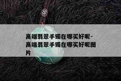 高端翡翠手镯在哪买好呢-高端翡翠手镯在哪买好呢图片