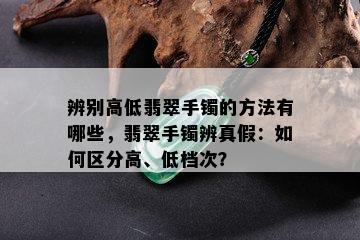 辨别高低翡翠手镯的方法有哪些，翡翠手镯辨真假：如何区分高、低档次？