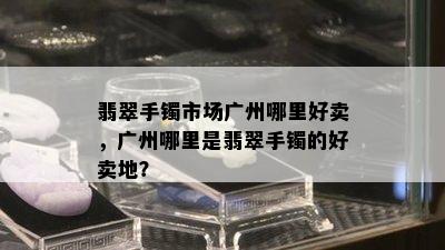 翡翠手镯市场广州哪里好卖，广州哪里是翡翠手镯的好卖地？