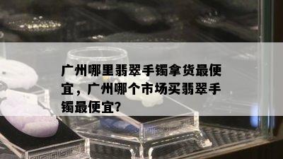 广州哪里翡翠手镯拿货更便宜，广州哪个市场买翡翠手镯更便宜？