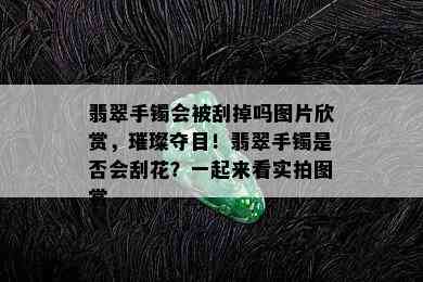 翡翠手镯会被刮掉吗图片欣赏，璀璨夺目！翡翠手镯是否会刮花？一起来看实拍图赏