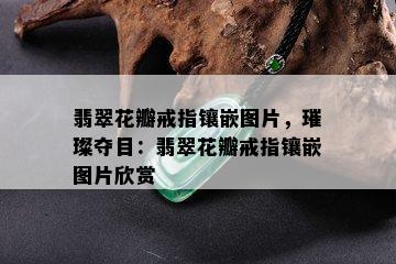 翡翠花瓣戒指镶嵌图片，璀璨夺目：翡翠花瓣戒指镶嵌图片欣赏