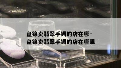 盘锦卖翡翠手镯的店在哪-盘锦卖翡翠手镯的店在哪里