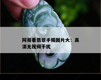 阿哥看翡翠手镯图片大：高清无视频干扰