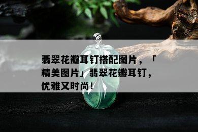 翡翠花瓣耳钉搭配图片，「精美图片」翡翠花瓣耳钉，优雅又时尚！