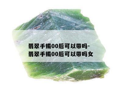 翡翠手镯00后可以带吗-翡翠手镯00后可以带吗女