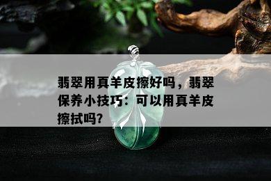 翡翠用真羊皮擦好吗，翡翠保养小技巧：可以用真羊皮擦拭吗？