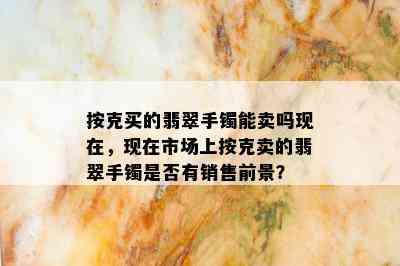 按克买的翡翠手镯能卖吗现在，现在市场上按克卖的翡翠手镯是否有销售前景？