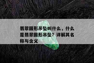 翡翠圆形吊坠叫什么，什么是翡翠圆形吊坠？详解其名称与含义