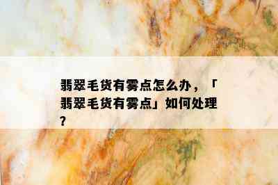 翡翠毛货有雾点怎么办，「翡翠毛货有雾点」如何处理？