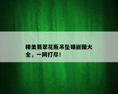 精美翡翠花瓶吊坠镶嵌图大全，一网打尽！