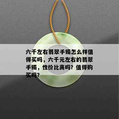 六千左右翡翠手镯怎么样值得买吗，六千元左右的翡翠手镯，性价比高吗？值得购买吗？